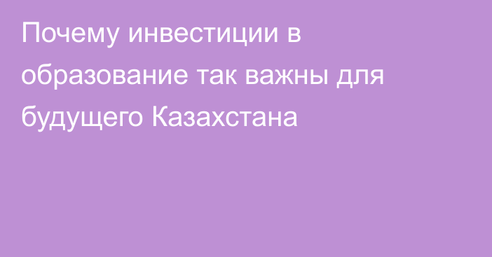 Почему инвестиции в образование так важны для будущего Казахстана