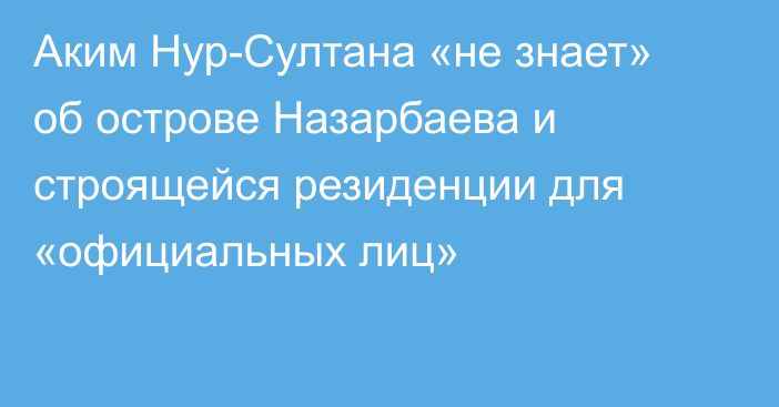 Аким Нур-Султана «не знает» об острове Назарбаева и строящейся резиденции для «официальных лиц»