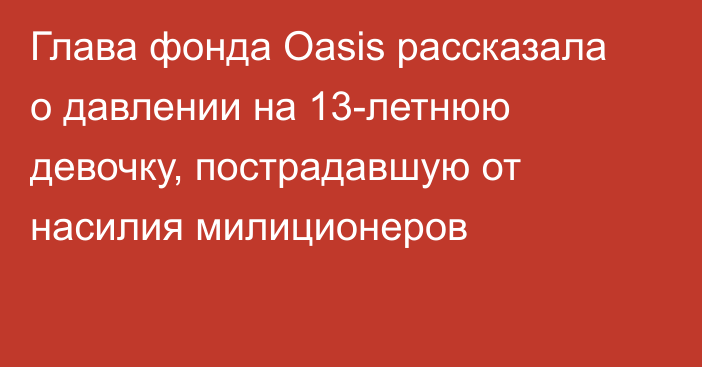 Глава фонда Oasis рассказала о давлении на 13-летнюю девочку, пострадавшую от насилия милиционеров