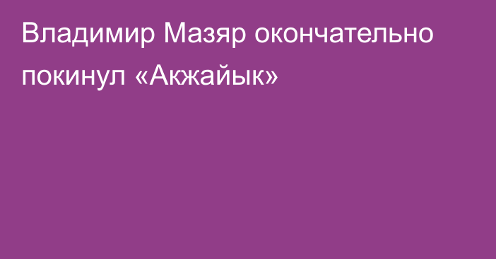 Владимир Мазяр окончательно покинул «Акжайык»