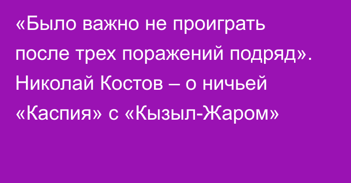 «Было важно не проиграть после трех поражений подряд». Николай Костов – о ничьей «Каспия» с «Кызыл-Жаром»