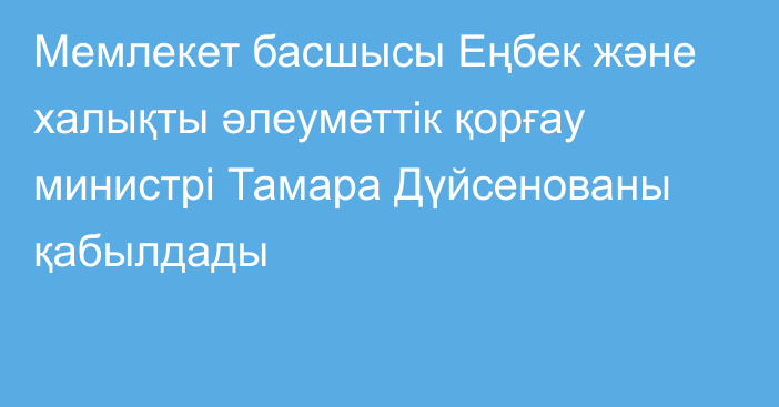 Мемлекет басшысы Еңбек және халықты әлеуметтік қорғау министрі Тамара Дүйсенованы қабылдады