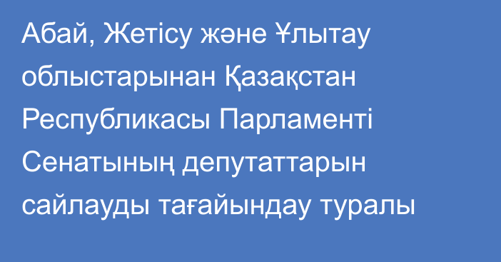 Абай, Жетісу және Ұлытау облыстарынан Қазақстан Республикасы Парламенті Сенатының депутаттарын сайлауды тағайындау туралы