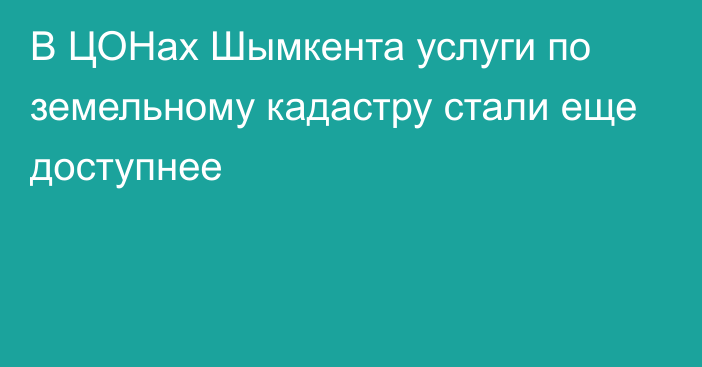 В ЦОНах Шымкента услуги по земельному кадастру стали еще доступнее