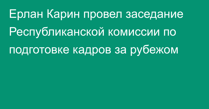 Ерлан Карин провел заседание Республиканской комиссии по подготовке кадров за рубежом