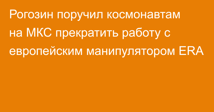 Рогозин поручил космонавтам на МКС прекратить работу с европейским манипулятором ERA