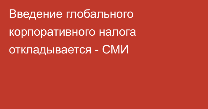 Введение глобального корпоративного налога откладывается - СМИ