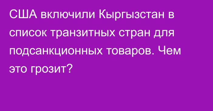 США включили Кыргызстан в список транзитных стран для подсанкционных товаров. Чем это грозит?