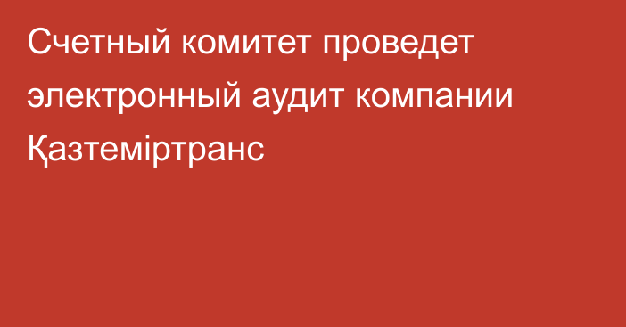 Счетный комитет проведет электронный аудит компании  Қазтеміртранс