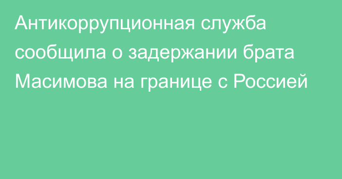 Антикоррупционная служба сообщила о задержании брата Масимова на границе с Россией