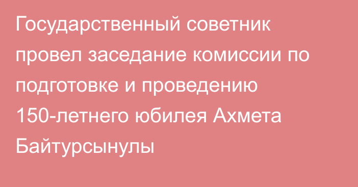 Государственный советник провел заседание комиссии по подготовке и проведению 150-летнего юбилея Ахмета Байтурсынулы