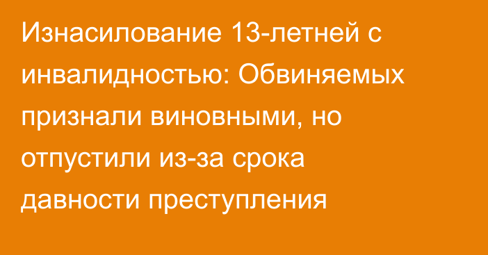 Изнасилование 13-летней с инвалидностью: Обвиняемых признали виновными, но отпустили из-за срока давности преступления