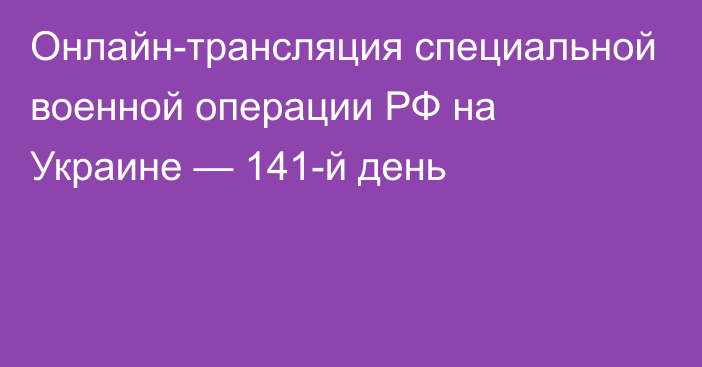 Онлайн-трансляция специальной военной операции РФ на Украине — 141-й день