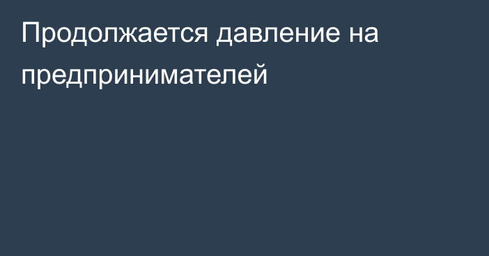 Продолжается давление на предпринимателей