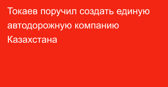 Токаев поручил создать единую автодорожную компанию Казахстана