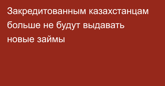 Закредитованным казахстанцам больше не будут выдавать новые займы