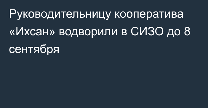 Руководительницу кооператива «Ихсан» водворили в СИЗО до 8 сентября