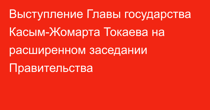 Выступление Главы государства Касым-Жомарта Токаева на расширенном заседании Правительства