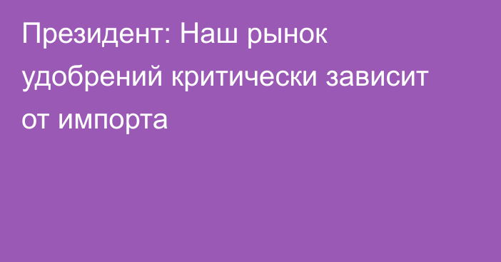 Президент: Наш рынок удобрений критически зависит от импорта