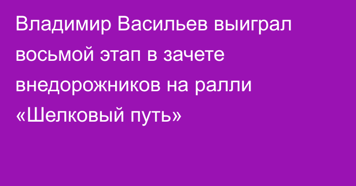 Владимир Васильев выиграл восьмой этап в зачете внедорожников на ралли «Шелковый путь»