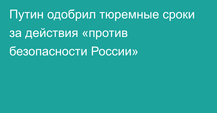 Путин одобрил тюремные сроки за действия «против безопасности России»