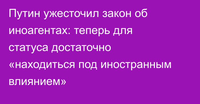 Путин ужесточил закон об иноагентах: теперь для статуса достаточно «находиться под иностранным влиянием»