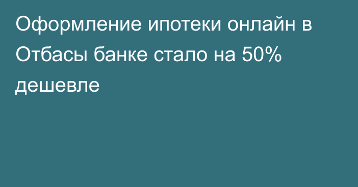 Оформление ипотеки онлайн в Отбасы банке стало на 50% дешевле