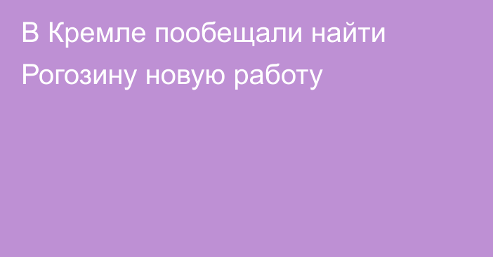 В Кремле пообещали найти Рогозину новую работу