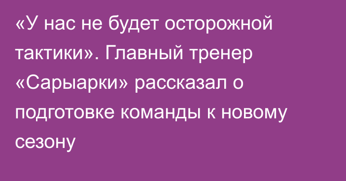 «У нас не будет осторожной тактики». Главный тренер «Сарыарки» рассказал о подготовке команды к новому сезону