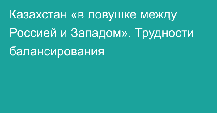 Казахстан «в ловушке между Россией и Западом». Трудности балансирования