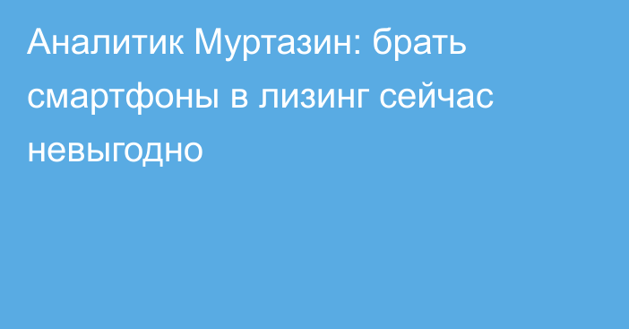 Аналитик Муртазин: брать смартфоны в лизинг сейчас невыгодно