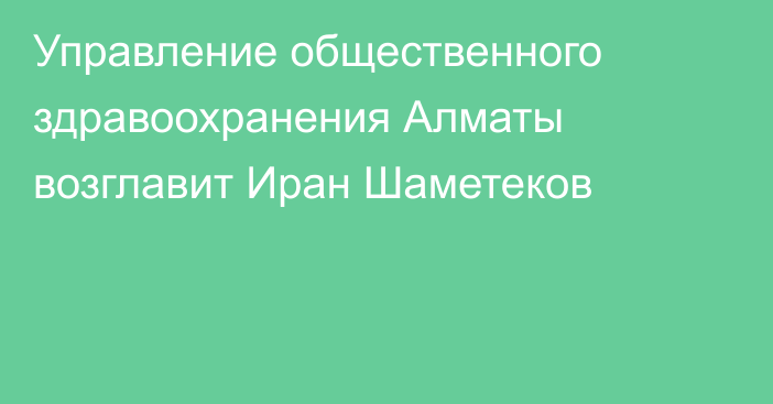 Управление общественного здравоохранения Алматы возглавит Иран Шаметеков