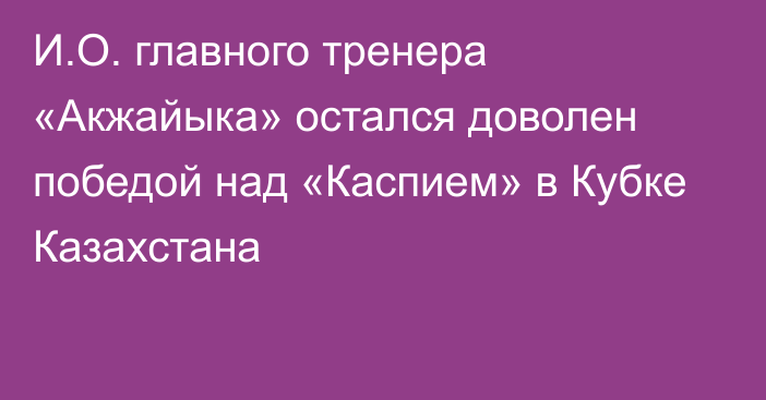 И.О. главного тренера «Акжайыка» остался доволен победой над «Каспием» в Кубке Казахстана