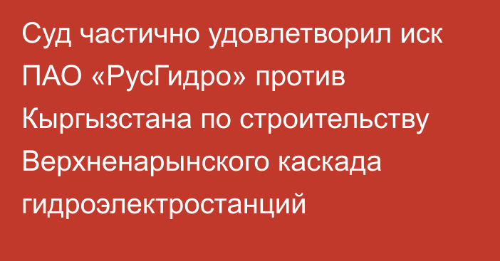 Суд частично удовлетворил иск ПАО «РусГидро» против Кыргызстана по строительству Верхненарынского каскада гидроэлектростанций