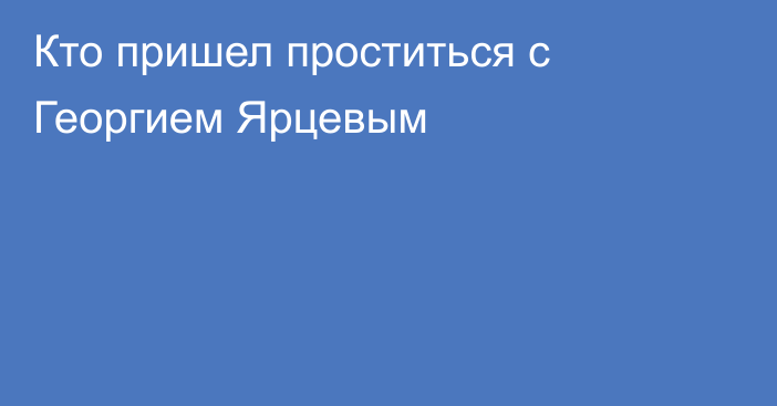 Кто пришел проститься с Георгием Ярцевым