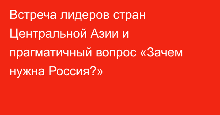 Встреча лидеров стран Центральной Азии и прагматичный вопрос «Зачем нужна Россия?»