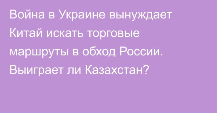 Война в Украине вынуждает Китай искать торговые маршруты в обход России. Выиграет ли Казахстан?