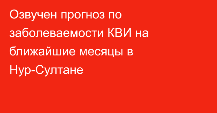 Озвучен прогноз по заболеваемости КВИ на ближайшие месяцы в Нур-Султане