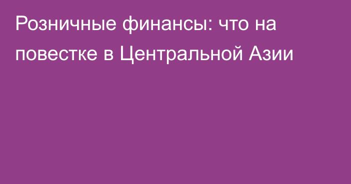 Розничные финансы: что на повестке в Центральной Азии