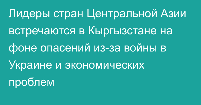 Лидеры стран Центральной Азии встречаются в Кыргызстане на фоне опасений из-за войны в Украине и экономических проблем