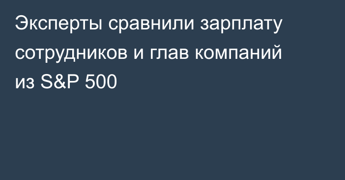 Эксперты сравнили зарплату сотрудников и глав компаний из S&P 500