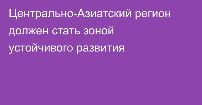 Центрально-Азиатский регион должен стать зоной устойчивого развития