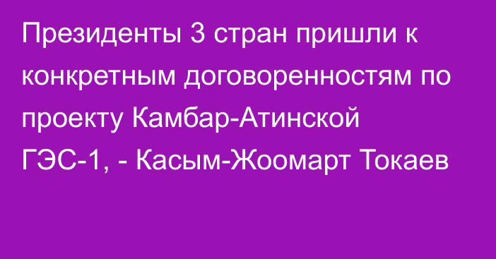 Президенты 3 стран пришли к конкретным договоренностям по проекту Камбар-Атинской ГЭС-1, - Касым-Жоомарт Токаев