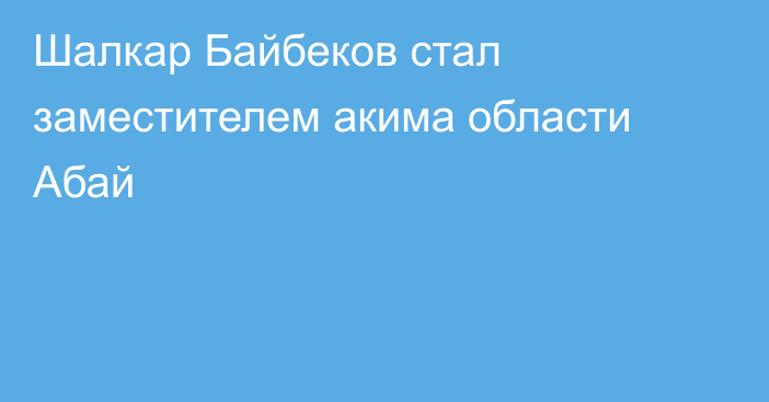 Шалкар Байбеков стал заместителем акима области Абай