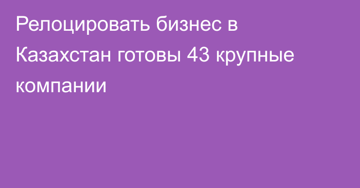 Релоцировать бизнес в Казахстан готовы 43 крупные компании