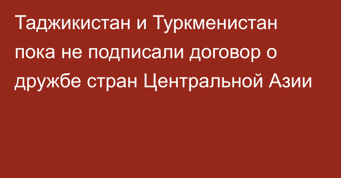 Таджикистан и Туркменистан пока не подписали договор о дружбе стран Центральной Азии