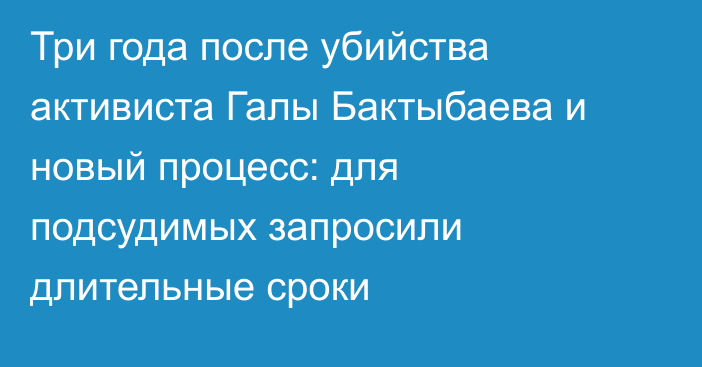 Три года после убийства активиста Галы Бактыбаева и новый процесс: для подсудимых запросили длительные сроки