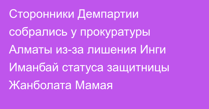 Сторонники Демпартии собрались у прокуратуры Алматы из-за лишения Инги Иманбай статуса защитницы Жанболата Мамая