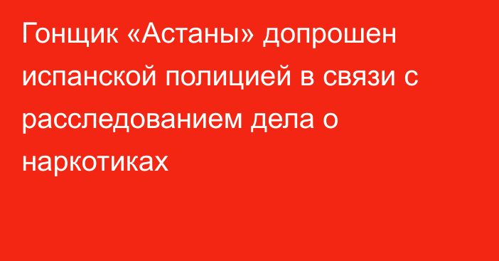 Гонщик «Астаны» допрошен испанской полицией в связи с расследованием дела о наркотиках