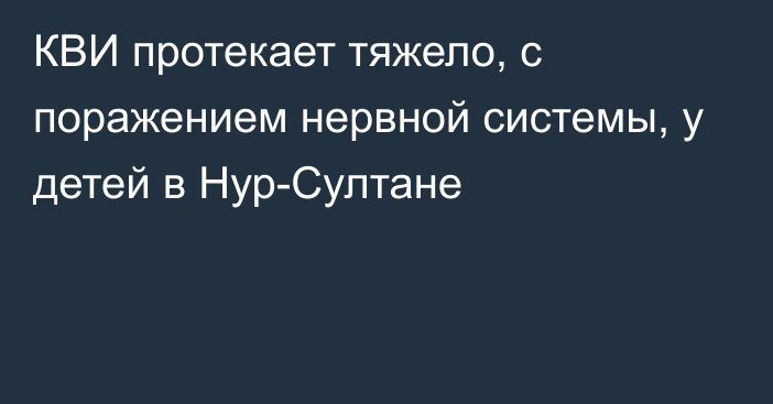 КВИ протекает тяжело, с поражением нервной системы, у детей в Нур-Султане